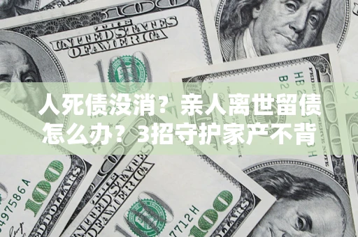 济南人死债没消？亲人离世留债怎么办？3招守护家产不背锅