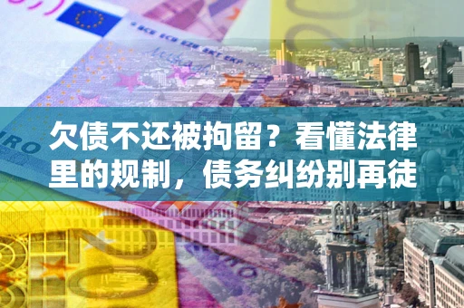 济南欠债不还被拘留？看懂法律里的规制，债务纠纷别再徒劳奔波