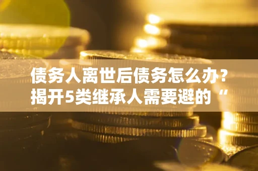 济南债务人离世后债务怎么办？揭开5类继承人需要避的“坑”