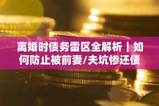 济南离婚时债务雷区全解析｜如何防止被前妻/夫坑惨还债？